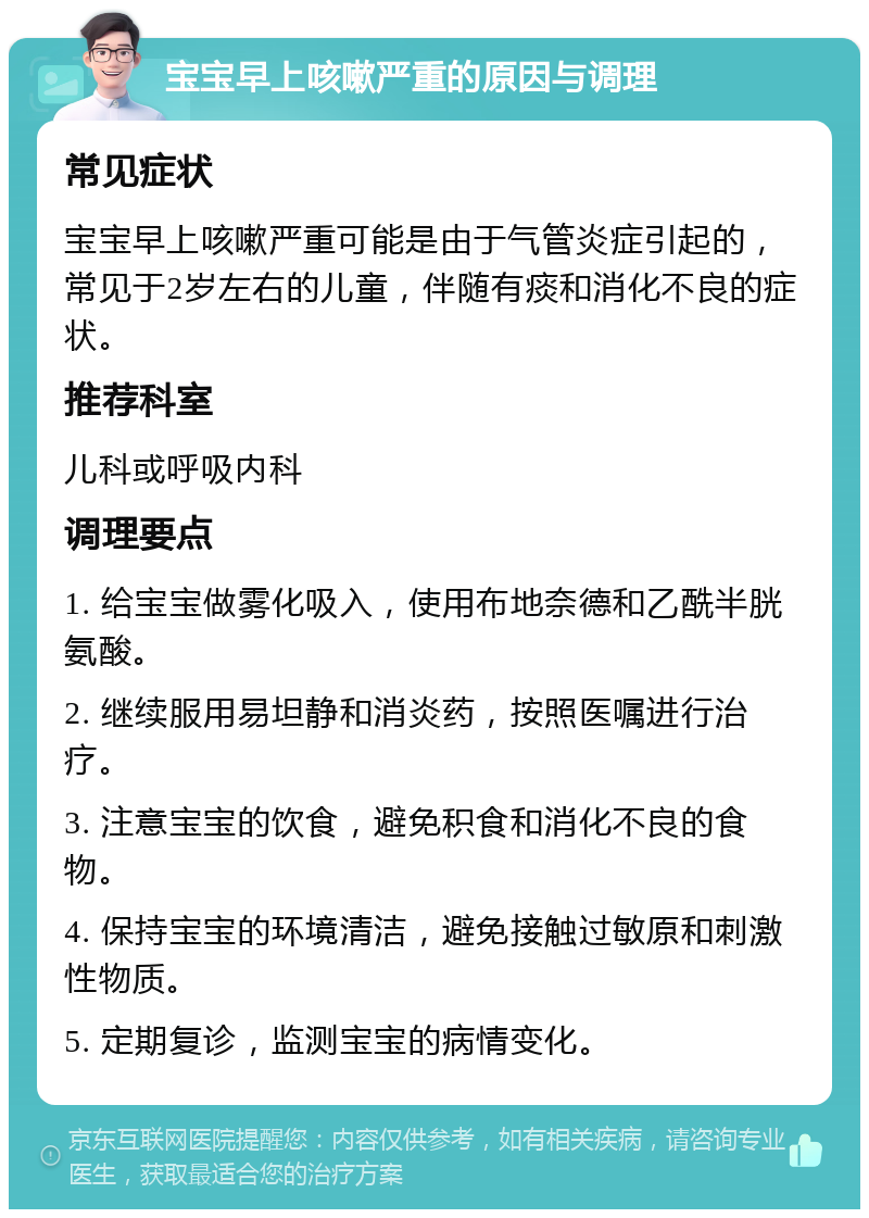 宝宝早上咳嗽严重的原因与调理 常见症状 宝宝早上咳嗽严重可能是由于气管炎症引起的，常见于2岁左右的儿童，伴随有痰和消化不良的症状。 推荐科室 儿科或呼吸内科 调理要点 1. 给宝宝做雾化吸入，使用布地奈德和乙酰半胱氨酸。 2. 继续服用易坦静和消炎药，按照医嘱进行治疗。 3. 注意宝宝的饮食，避免积食和消化不良的食物。 4. 保持宝宝的环境清洁，避免接触过敏原和刺激性物质。 5. 定期复诊，监测宝宝的病情变化。