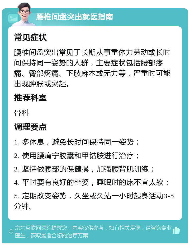 腰椎间盘突出就医指南 常见症状 腰椎间盘突出常见于长期从事重体力劳动或长时间保持同一姿势的人群，主要症状包括腰部疼痛、臀部疼痛、下肢麻木或无力等，严重时可能出现肿胀或突起。 推荐科室 骨科 调理要点 1. 多休息，避免长时间保持同一姿势； 2. 使用腰痛宁胶囊和甲钴胺进行治疗； 3. 坚持做腰部的保健操，加强腰背肌训练； 4. 平时要有良好的坐姿，睡眠时的床不宜太软； 5. 定期改变姿势，久坐或久站一小时起身活动3-5分钟。