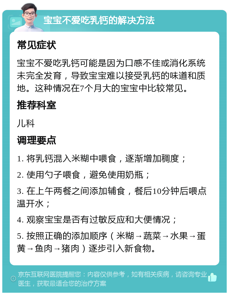 宝宝不爱吃乳钙的解决方法 常见症状 宝宝不爱吃乳钙可能是因为口感不佳或消化系统未完全发育，导致宝宝难以接受乳钙的味道和质地。这种情况在7个月大的宝宝中比较常见。 推荐科室 儿科 调理要点 1. 将乳钙混入米糊中喂食，逐渐增加稠度； 2. 使用勺子喂食，避免使用奶瓶； 3. 在上午两餐之间添加辅食，餐后10分钟后喂点温开水； 4. 观察宝宝是否有过敏反应和大便情况； 5. 按照正确的添加顺序（米糊→蔬菜→水果→蛋黄→鱼肉→猪肉）逐步引入新食物。