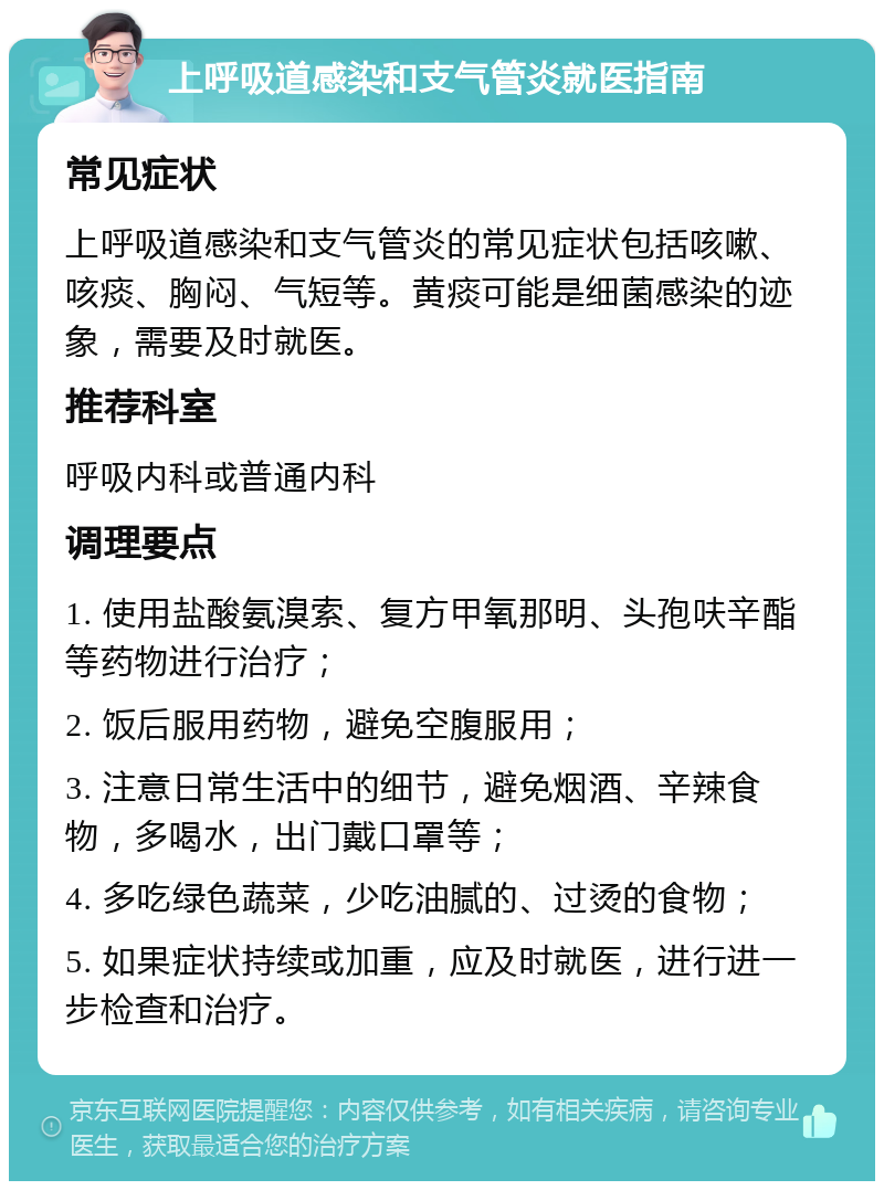 上呼吸道感染和支气管炎就医指南 常见症状 上呼吸道感染和支气管炎的常见症状包括咳嗽、咳痰、胸闷、气短等。黄痰可能是细菌感染的迹象，需要及时就医。 推荐科室 呼吸内科或普通内科 调理要点 1. 使用盐酸氨溴索、复方甲氧那明、头孢呋辛酯等药物进行治疗； 2. 饭后服用药物，避免空腹服用； 3. 注意日常生活中的细节，避免烟酒、辛辣食物，多喝水，出门戴口罩等； 4. 多吃绿色蔬菜，少吃油腻的、过烫的食物； 5. 如果症状持续或加重，应及时就医，进行进一步检查和治疗。