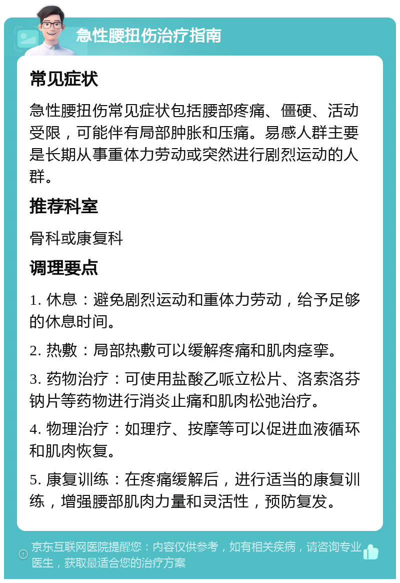 急性腰扭伤治疗指南 常见症状 急性腰扭伤常见症状包括腰部疼痛、僵硬、活动受限，可能伴有局部肿胀和压痛。易感人群主要是长期从事重体力劳动或突然进行剧烈运动的人群。 推荐科室 骨科或康复科 调理要点 1. 休息：避免剧烈运动和重体力劳动，给予足够的休息时间。 2. 热敷：局部热敷可以缓解疼痛和肌肉痉挛。 3. 药物治疗：可使用盐酸乙哌立松片、洛索洛芬钠片等药物进行消炎止痛和肌肉松弛治疗。 4. 物理治疗：如理疗、按摩等可以促进血液循环和肌肉恢复。 5. 康复训练：在疼痛缓解后，进行适当的康复训练，增强腰部肌肉力量和灵活性，预防复发。