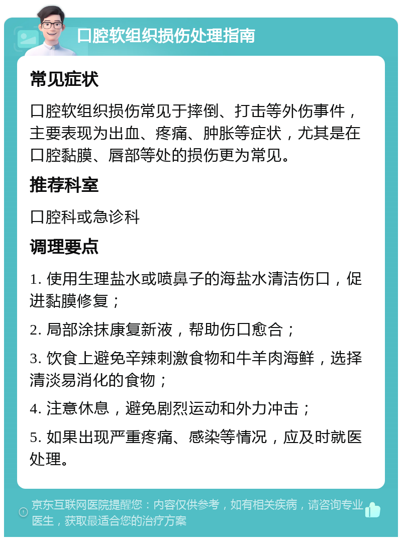 口腔软组织损伤处理指南 常见症状 口腔软组织损伤常见于摔倒、打击等外伤事件，主要表现为出血、疼痛、肿胀等症状，尤其是在口腔黏膜、唇部等处的损伤更为常见。 推荐科室 口腔科或急诊科 调理要点 1. 使用生理盐水或喷鼻子的海盐水清洁伤口，促进黏膜修复； 2. 局部涂抹康复新液，帮助伤口愈合； 3. 饮食上避免辛辣刺激食物和牛羊肉海鲜，选择清淡易消化的食物； 4. 注意休息，避免剧烈运动和外力冲击； 5. 如果出现严重疼痛、感染等情况，应及时就医处理。