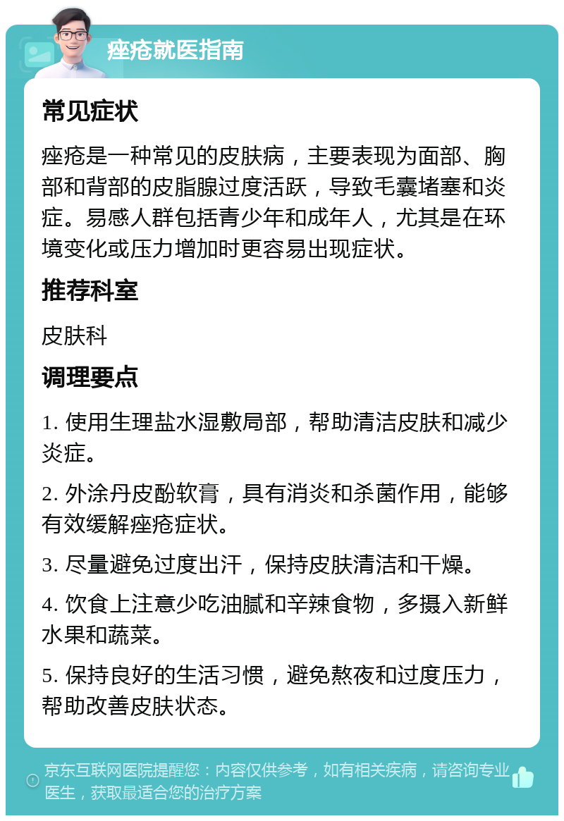 痤疮就医指南 常见症状 痤疮是一种常见的皮肤病，主要表现为面部、胸部和背部的皮脂腺过度活跃，导致毛囊堵塞和炎症。易感人群包括青少年和成年人，尤其是在环境变化或压力增加时更容易出现症状。 推荐科室 皮肤科 调理要点 1. 使用生理盐水湿敷局部，帮助清洁皮肤和减少炎症。 2. 外涂丹皮酚软膏，具有消炎和杀菌作用，能够有效缓解痤疮症状。 3. 尽量避免过度出汗，保持皮肤清洁和干燥。 4. 饮食上注意少吃油腻和辛辣食物，多摄入新鲜水果和蔬菜。 5. 保持良好的生活习惯，避免熬夜和过度压力，帮助改善皮肤状态。