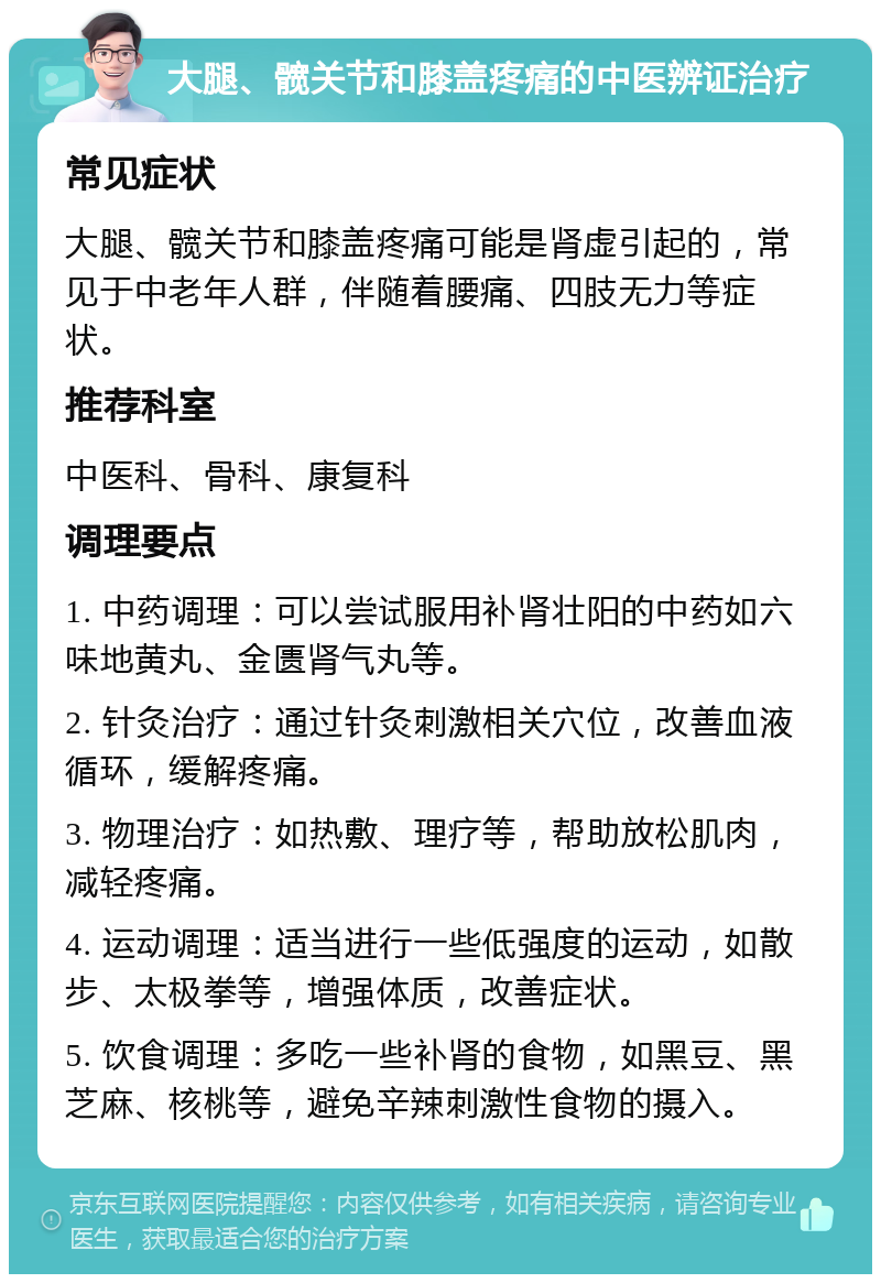 大腿、髋关节和膝盖疼痛的中医辨证治疗 常见症状 大腿、髋关节和膝盖疼痛可能是肾虚引起的，常见于中老年人群，伴随着腰痛、四肢无力等症状。 推荐科室 中医科、骨科、康复科 调理要点 1. 中药调理：可以尝试服用补肾壮阳的中药如六味地黄丸、金匮肾气丸等。 2. 针灸治疗：通过针灸刺激相关穴位，改善血液循环，缓解疼痛。 3. 物理治疗：如热敷、理疗等，帮助放松肌肉，减轻疼痛。 4. 运动调理：适当进行一些低强度的运动，如散步、太极拳等，增强体质，改善症状。 5. 饮食调理：多吃一些补肾的食物，如黑豆、黑芝麻、核桃等，避免辛辣刺激性食物的摄入。