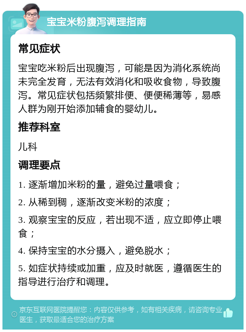 宝宝米粉腹泻调理指南 常见症状 宝宝吃米粉后出现腹泻，可能是因为消化系统尚未完全发育，无法有效消化和吸收食物，导致腹泻。常见症状包括频繁排便、便便稀薄等，易感人群为刚开始添加辅食的婴幼儿。 推荐科室 儿科 调理要点 1. 逐渐增加米粉的量，避免过量喂食； 2. 从稀到稠，逐渐改变米粉的浓度； 3. 观察宝宝的反应，若出现不适，应立即停止喂食； 4. 保持宝宝的水分摄入，避免脱水； 5. 如症状持续或加重，应及时就医，遵循医生的指导进行治疗和调理。