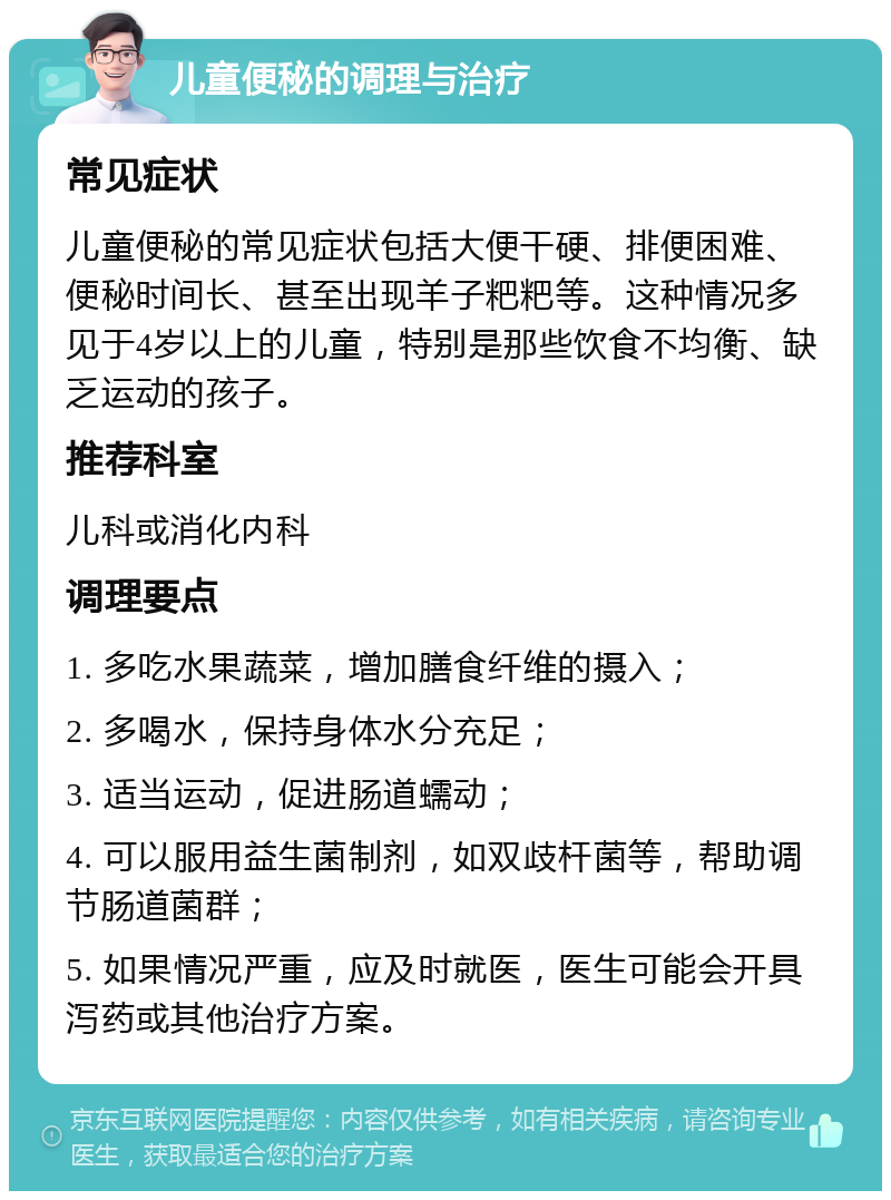 儿童便秘的调理与治疗 常见症状 儿童便秘的常见症状包括大便干硬、排便困难、便秘时间长、甚至出现羊子粑粑等。这种情况多见于4岁以上的儿童，特别是那些饮食不均衡、缺乏运动的孩子。 推荐科室 儿科或消化内科 调理要点 1. 多吃水果蔬菜，增加膳食纤维的摄入； 2. 多喝水，保持身体水分充足； 3. 适当运动，促进肠道蠕动； 4. 可以服用益生菌制剂，如双歧杆菌等，帮助调节肠道菌群； 5. 如果情况严重，应及时就医，医生可能会开具泻药或其他治疗方案。