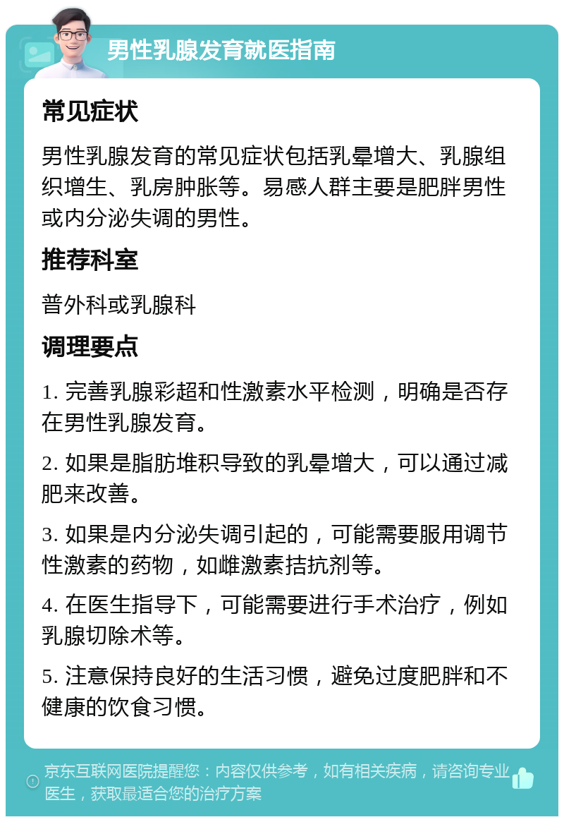 男性乳腺发育就医指南 常见症状 男性乳腺发育的常见症状包括乳晕增大、乳腺组织增生、乳房肿胀等。易感人群主要是肥胖男性或内分泌失调的男性。 推荐科室 普外科或乳腺科 调理要点 1. 完善乳腺彩超和性激素水平检测，明确是否存在男性乳腺发育。 2. 如果是脂肪堆积导致的乳晕增大，可以通过减肥来改善。 3. 如果是内分泌失调引起的，可能需要服用调节性激素的药物，如雌激素拮抗剂等。 4. 在医生指导下，可能需要进行手术治疗，例如乳腺切除术等。 5. 注意保持良好的生活习惯，避免过度肥胖和不健康的饮食习惯。