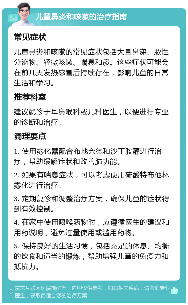 儿童鼻炎和咳嗽的治疗指南 常见症状 儿童鼻炎和咳嗽的常见症状包括大量鼻涕、脓性分泌物、轻微咳嗽、喘息和痰。这些症状可能会在前几天发热感冒后持续存在，影响儿童的日常生活和学习。 推荐科室 建议就诊于耳鼻喉科或儿科医生，以便进行专业的诊断和治疗。 调理要点 1. 使用雾化器配合布地奈德和沙丁胺醇进行治疗，帮助缓解症状和改善肺功能。 2. 如果有喘息症状，可以考虑使用硫酸特布他林雾化进行治疗。 3. 定期复诊和调整治疗方案，确保儿童的症状得到有效控制。 4. 在家中使用喷喉药物时，应遵循医生的建议和用药说明，避免过量使用或滥用药物。 5. 保持良好的生活习惯，包括充足的休息、均衡的饮食和适当的锻炼，帮助增强儿童的免疫力和抵抗力。