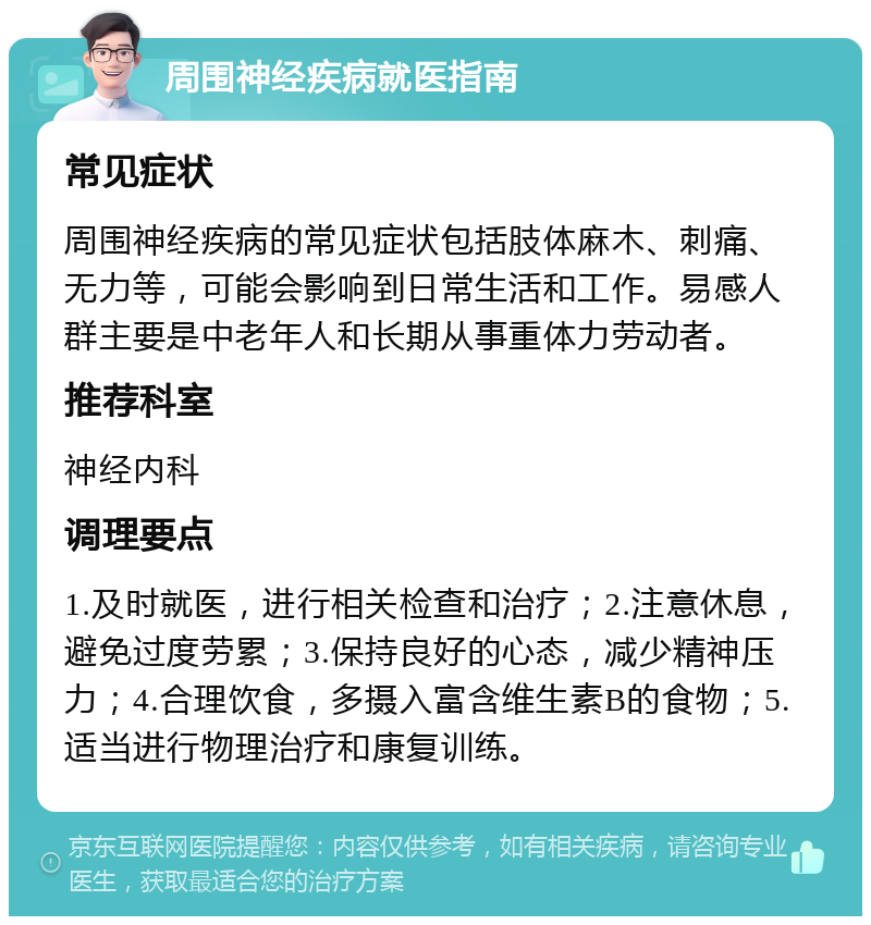 周围神经疾病就医指南 常见症状 周围神经疾病的常见症状包括肢体麻木、刺痛、无力等，可能会影响到日常生活和工作。易感人群主要是中老年人和长期从事重体力劳动者。 推荐科室 神经内科 调理要点 1.及时就医，进行相关检查和治疗；2.注意休息，避免过度劳累；3.保持良好的心态，减少精神压力；4.合理饮食，多摄入富含维生素B的食物；5.适当进行物理治疗和康复训练。