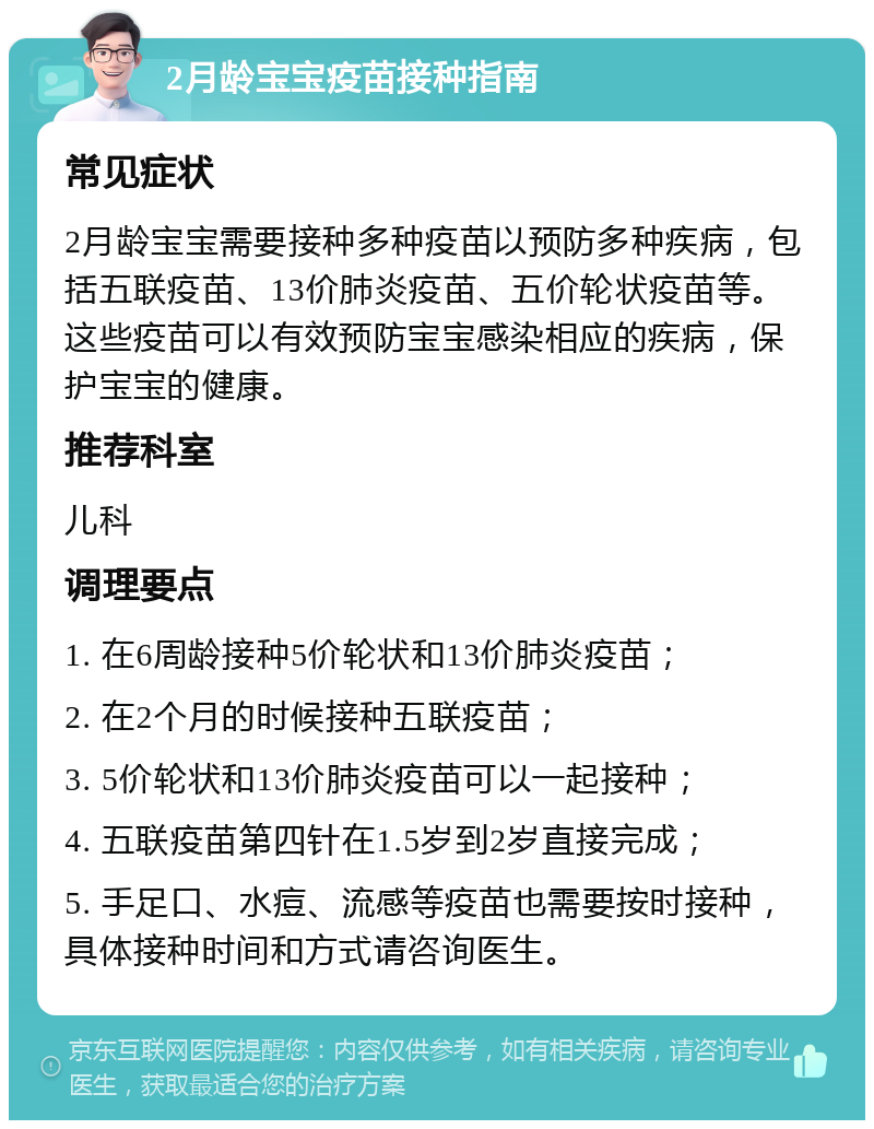 2月龄宝宝疫苗接种指南 常见症状 2月龄宝宝需要接种多种疫苗以预防多种疾病，包括五联疫苗、13价肺炎疫苗、五价轮状疫苗等。这些疫苗可以有效预防宝宝感染相应的疾病，保护宝宝的健康。 推荐科室 儿科 调理要点 1. 在6周龄接种5价轮状和13价肺炎疫苗； 2. 在2个月的时候接种五联疫苗； 3. 5价轮状和13价肺炎疫苗可以一起接种； 4. 五联疫苗第四针在1.5岁到2岁直接完成； 5. 手足口、水痘、流感等疫苗也需要按时接种，具体接种时间和方式请咨询医生。