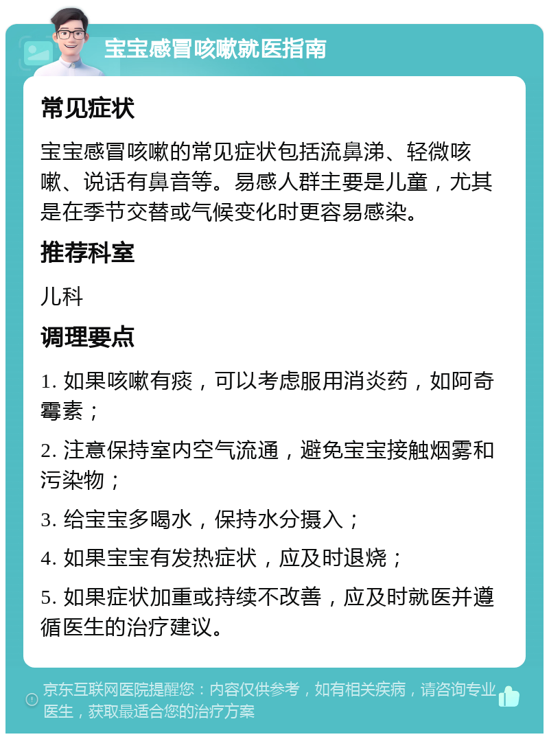 宝宝感冒咳嗽就医指南 常见症状 宝宝感冒咳嗽的常见症状包括流鼻涕、轻微咳嗽、说话有鼻音等。易感人群主要是儿童，尤其是在季节交替或气候变化时更容易感染。 推荐科室 儿科 调理要点 1. 如果咳嗽有痰，可以考虑服用消炎药，如阿奇霉素； 2. 注意保持室内空气流通，避免宝宝接触烟雾和污染物； 3. 给宝宝多喝水，保持水分摄入； 4. 如果宝宝有发热症状，应及时退烧； 5. 如果症状加重或持续不改善，应及时就医并遵循医生的治疗建议。