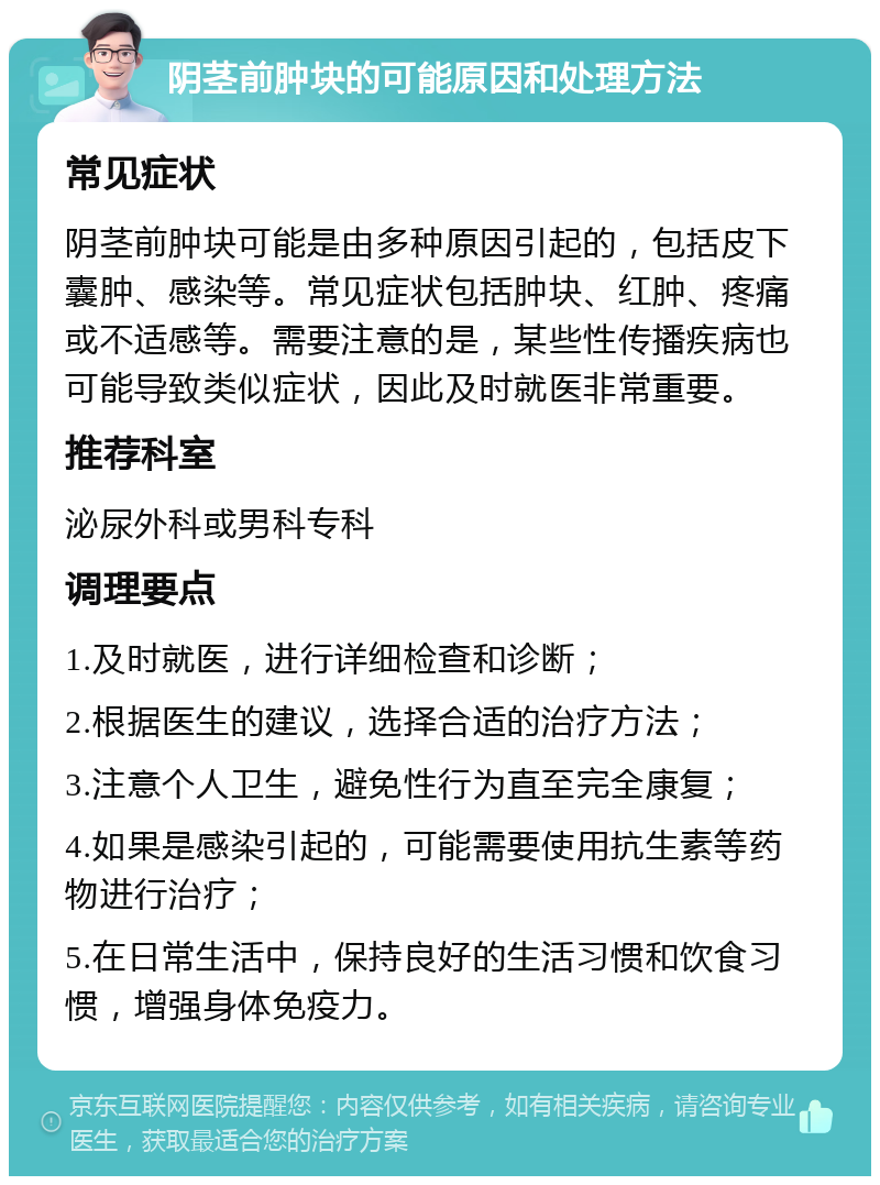 阴茎前肿块的可能原因和处理方法 常见症状 阴茎前肿块可能是由多种原因引起的，包括皮下囊肿、感染等。常见症状包括肿块、红肿、疼痛或不适感等。需要注意的是，某些性传播疾病也可能导致类似症状，因此及时就医非常重要。 推荐科室 泌尿外科或男科专科 调理要点 1.及时就医，进行详细检查和诊断； 2.根据医生的建议，选择合适的治疗方法； 3.注意个人卫生，避免性行为直至完全康复； 4.如果是感染引起的，可能需要使用抗生素等药物进行治疗； 5.在日常生活中，保持良好的生活习惯和饮食习惯，增强身体免疫力。