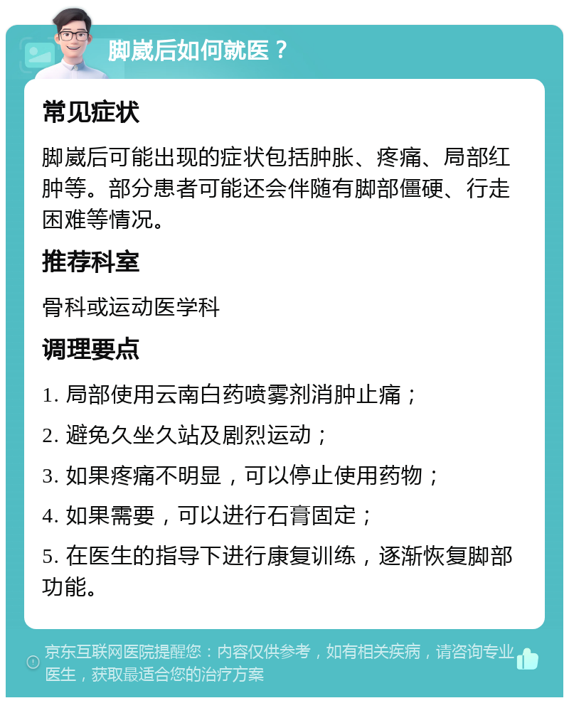 脚崴后如何就医？ 常见症状 脚崴后可能出现的症状包括肿胀、疼痛、局部红肿等。部分患者可能还会伴随有脚部僵硬、行走困难等情况。 推荐科室 骨科或运动医学科 调理要点 1. 局部使用云南白药喷雾剂消肿止痛； 2. 避免久坐久站及剧烈运动； 3. 如果疼痛不明显，可以停止使用药物； 4. 如果需要，可以进行石膏固定； 5. 在医生的指导下进行康复训练，逐渐恢复脚部功能。