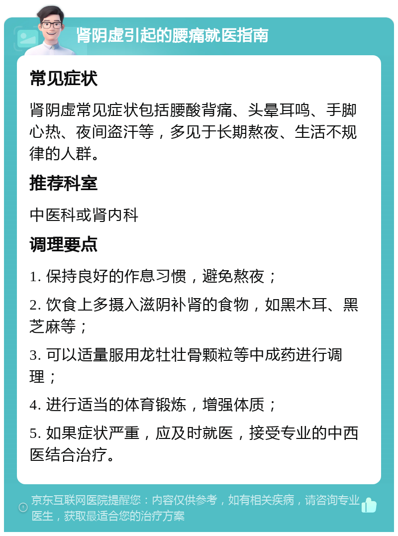 肾阴虚引起的腰痛就医指南 常见症状 肾阴虚常见症状包括腰酸背痛、头晕耳鸣、手脚心热、夜间盗汗等，多见于长期熬夜、生活不规律的人群。 推荐科室 中医科或肾内科 调理要点 1. 保持良好的作息习惯，避免熬夜； 2. 饮食上多摄入滋阴补肾的食物，如黑木耳、黑芝麻等； 3. 可以适量服用龙牡壮骨颗粒等中成药进行调理； 4. 进行适当的体育锻炼，增强体质； 5. 如果症状严重，应及时就医，接受专业的中西医结合治疗。