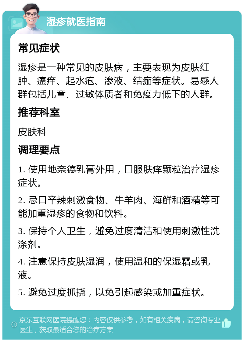 湿疹就医指南 常见症状 湿疹是一种常见的皮肤病，主要表现为皮肤红肿、瘙痒、起水疱、渗液、结痂等症状。易感人群包括儿童、过敏体质者和免疫力低下的人群。 推荐科室 皮肤科 调理要点 1. 使用地奈德乳膏外用，口服肤痒颗粒治疗湿疹症状。 2. 忌口辛辣刺激食物、牛羊肉、海鲜和酒精等可能加重湿疹的食物和饮料。 3. 保持个人卫生，避免过度清洁和使用刺激性洗涤剂。 4. 注意保持皮肤湿润，使用温和的保湿霜或乳液。 5. 避免过度抓挠，以免引起感染或加重症状。