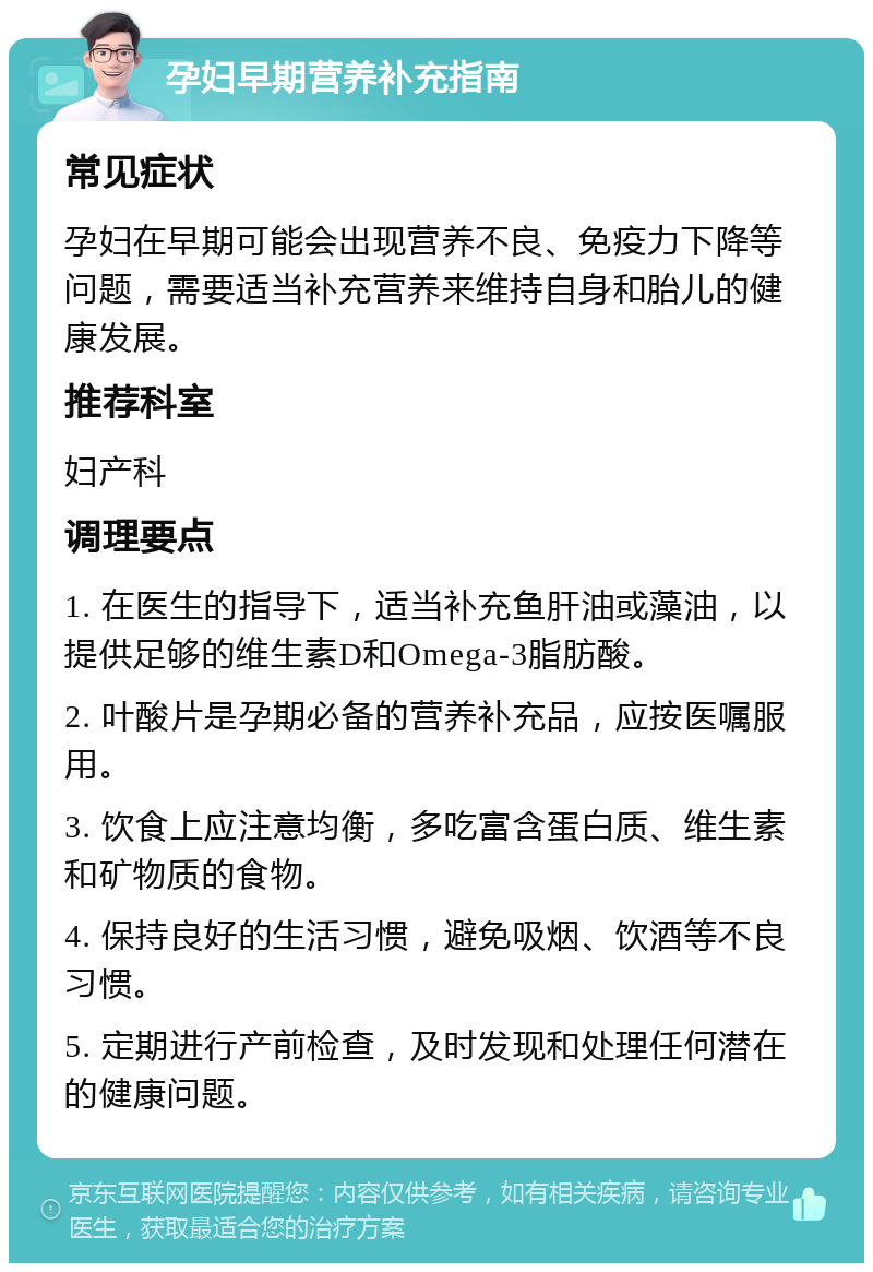 孕妇早期营养补充指南 常见症状 孕妇在早期可能会出现营养不良、免疫力下降等问题，需要适当补充营养来维持自身和胎儿的健康发展。 推荐科室 妇产科 调理要点 1. 在医生的指导下，适当补充鱼肝油或藻油，以提供足够的维生素D和Omega-3脂肪酸。 2. 叶酸片是孕期必备的营养补充品，应按医嘱服用。 3. 饮食上应注意均衡，多吃富含蛋白质、维生素和矿物质的食物。 4. 保持良好的生活习惯，避免吸烟、饮酒等不良习惯。 5. 定期进行产前检查，及时发现和处理任何潜在的健康问题。