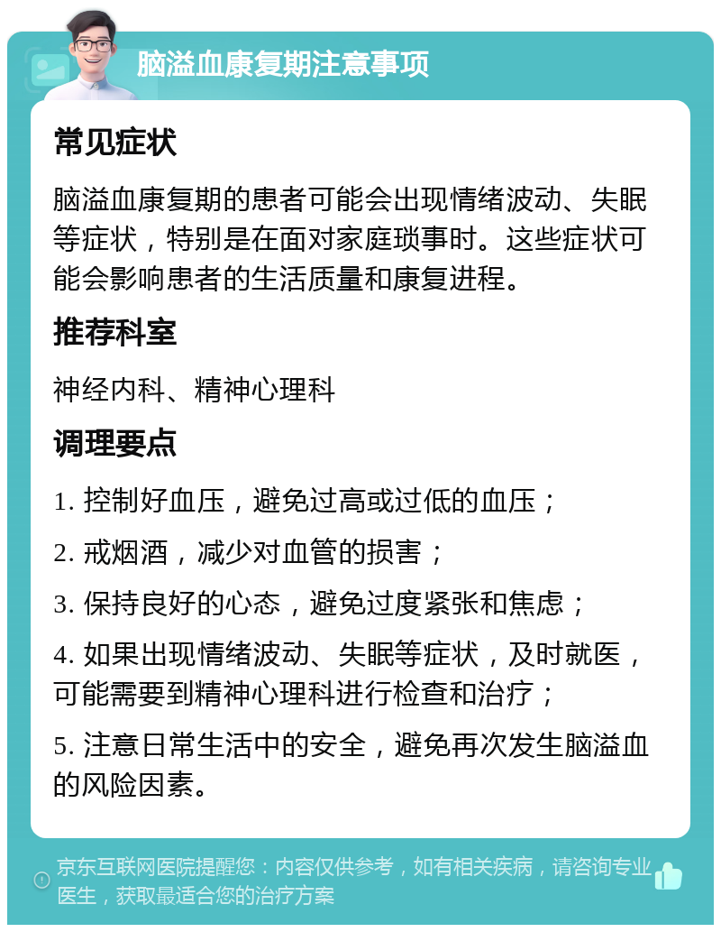 脑溢血康复期注意事项 常见症状 脑溢血康复期的患者可能会出现情绪波动、失眠等症状，特别是在面对家庭琐事时。这些症状可能会影响患者的生活质量和康复进程。 推荐科室 神经内科、精神心理科 调理要点 1. 控制好血压，避免过高或过低的血压； 2. 戒烟酒，减少对血管的损害； 3. 保持良好的心态，避免过度紧张和焦虑； 4. 如果出现情绪波动、失眠等症状，及时就医，可能需要到精神心理科进行检查和治疗； 5. 注意日常生活中的安全，避免再次发生脑溢血的风险因素。