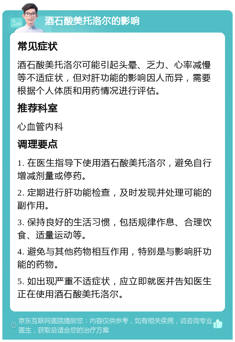 酒石酸美托洛尔的影响 常见症状 酒石酸美托洛尔可能引起头晕、乏力、心率减慢等不适症状，但对肝功能的影响因人而异，需要根据个人体质和用药情况进行评估。 推荐科室 心血管内科 调理要点 1. 在医生指导下使用酒石酸美托洛尔，避免自行增减剂量或停药。 2. 定期进行肝功能检查，及时发现并处理可能的副作用。 3. 保持良好的生活习惯，包括规律作息、合理饮食、适量运动等。 4. 避免与其他药物相互作用，特别是与影响肝功能的药物。 5. 如出现严重不适症状，应立即就医并告知医生正在使用酒石酸美托洛尔。