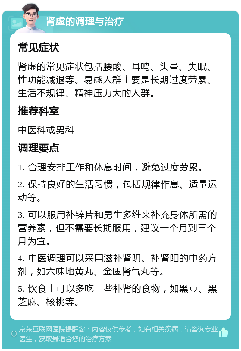 肾虚的调理与治疗 常见症状 肾虚的常见症状包括腰酸、耳鸣、头晕、失眠、性功能减退等。易感人群主要是长期过度劳累、生活不规律、精神压力大的人群。 推荐科室 中医科或男科 调理要点 1. 合理安排工作和休息时间，避免过度劳累。 2. 保持良好的生活习惯，包括规律作息、适量运动等。 3. 可以服用补锌片和男生多维来补充身体所需的营养素，但不需要长期服用，建议一个月到三个月为宜。 4. 中医调理可以采用滋补肾阴、补肾阳的中药方剂，如六味地黄丸、金匮肾气丸等。 5. 饮食上可以多吃一些补肾的食物，如黑豆、黑芝麻、核桃等。