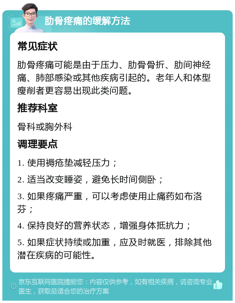 肋骨疼痛的缓解方法 常见症状 肋骨疼痛可能是由于压力、肋骨骨折、肋间神经痛、肺部感染或其他疾病引起的。老年人和体型瘦削者更容易出现此类问题。 推荐科室 骨科或胸外科 调理要点 1. 使用褥疮垫减轻压力； 2. 适当改变睡姿，避免长时间侧卧； 3. 如果疼痛严重，可以考虑使用止痛药如布洛芬； 4. 保持良好的营养状态，增强身体抵抗力； 5. 如果症状持续或加重，应及时就医，排除其他潜在疾病的可能性。