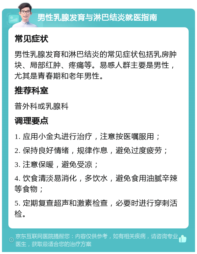 男性乳腺发育与淋巴结炎就医指南 常见症状 男性乳腺发育和淋巴结炎的常见症状包括乳房肿块、局部红肿、疼痛等。易感人群主要是男性，尤其是青春期和老年男性。 推荐科室 普外科或乳腺科 调理要点 1. 应用小金丸进行治疗，注意按医嘱服用； 2. 保持良好情绪，规律作息，避免过度疲劳； 3. 注意保暖，避免受凉； 4. 饮食清淡易消化，多饮水，避免食用油腻辛辣等食物； 5. 定期复查超声和激素检查，必要时进行穿刺活检。