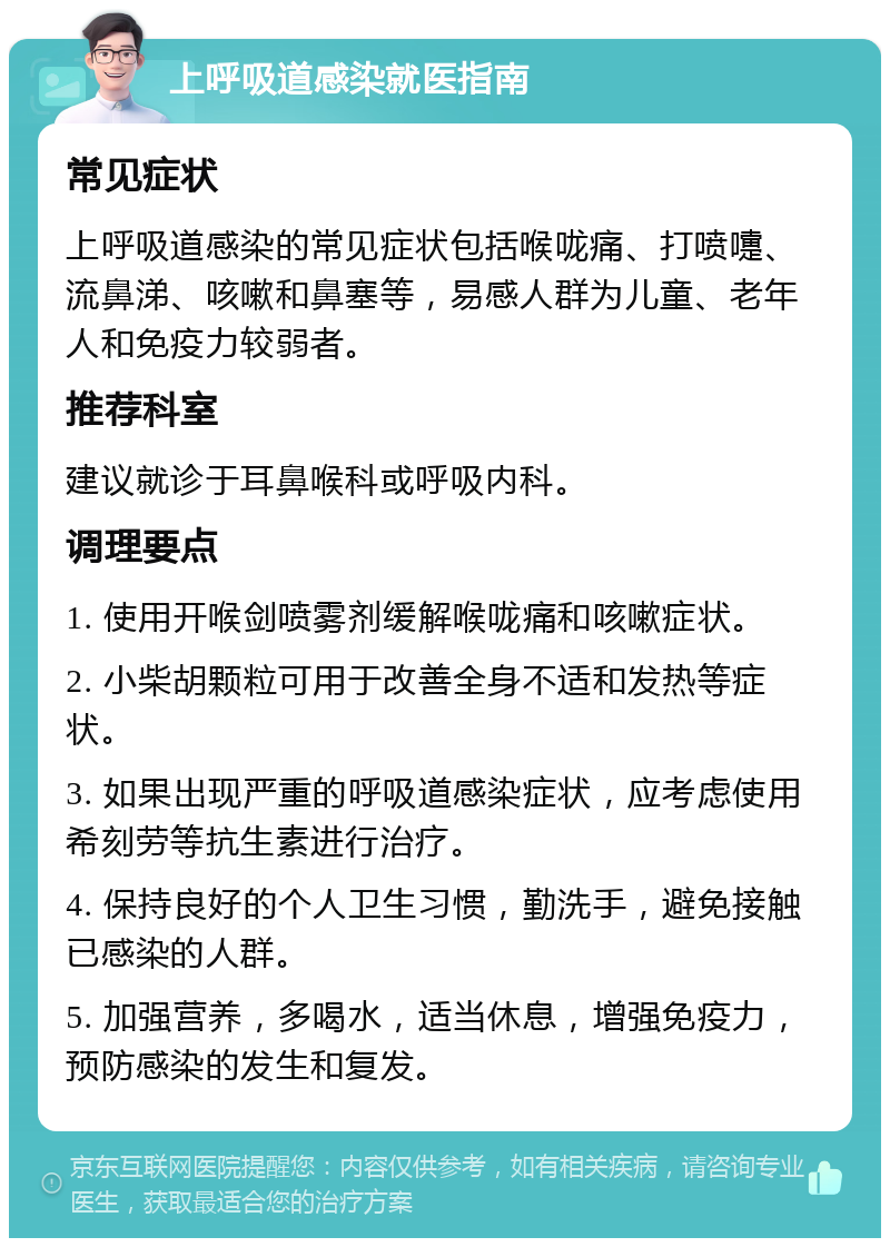 上呼吸道感染就医指南 常见症状 上呼吸道感染的常见症状包括喉咙痛、打喷嚏、流鼻涕、咳嗽和鼻塞等，易感人群为儿童、老年人和免疫力较弱者。 推荐科室 建议就诊于耳鼻喉科或呼吸内科。 调理要点 1. 使用开喉剑喷雾剂缓解喉咙痛和咳嗽症状。 2. 小柴胡颗粒可用于改善全身不适和发热等症状。 3. 如果出现严重的呼吸道感染症状，应考虑使用希刻劳等抗生素进行治疗。 4. 保持良好的个人卫生习惯，勤洗手，避免接触已感染的人群。 5. 加强营养，多喝水，适当休息，增强免疫力，预防感染的发生和复发。