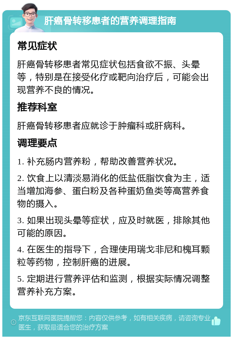 肝癌骨转移患者的营养调理指南 常见症状 肝癌骨转移患者常见症状包括食欲不振、头晕等，特别是在接受化疗或靶向治疗后，可能会出现营养不良的情况。 推荐科室 肝癌骨转移患者应就诊于肿瘤科或肝病科。 调理要点 1. 补充肠内营养粉，帮助改善营养状况。 2. 饮食上以清淡易消化的低盐低脂饮食为主，适当增加海参、蛋白粉及各种蛋奶鱼类等高营养食物的摄入。 3. 如果出现头晕等症状，应及时就医，排除其他可能的原因。 4. 在医生的指导下，合理使用瑞戈非尼和槐耳颗粒等药物，控制肝癌的进展。 5. 定期进行营养评估和监测，根据实际情况调整营养补充方案。