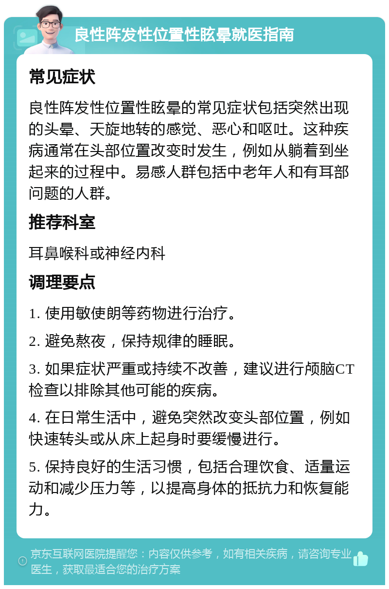 良性阵发性位置性眩晕就医指南 常见症状 良性阵发性位置性眩晕的常见症状包括突然出现的头晕、天旋地转的感觉、恶心和呕吐。这种疾病通常在头部位置改变时发生，例如从躺着到坐起来的过程中。易感人群包括中老年人和有耳部问题的人群。 推荐科室 耳鼻喉科或神经内科 调理要点 1. 使用敏使朗等药物进行治疗。 2. 避免熬夜，保持规律的睡眠。 3. 如果症状严重或持续不改善，建议进行颅脑CT检查以排除其他可能的疾病。 4. 在日常生活中，避免突然改变头部位置，例如快速转头或从床上起身时要缓慢进行。 5. 保持良好的生活习惯，包括合理饮食、适量运动和减少压力等，以提高身体的抵抗力和恢复能力。