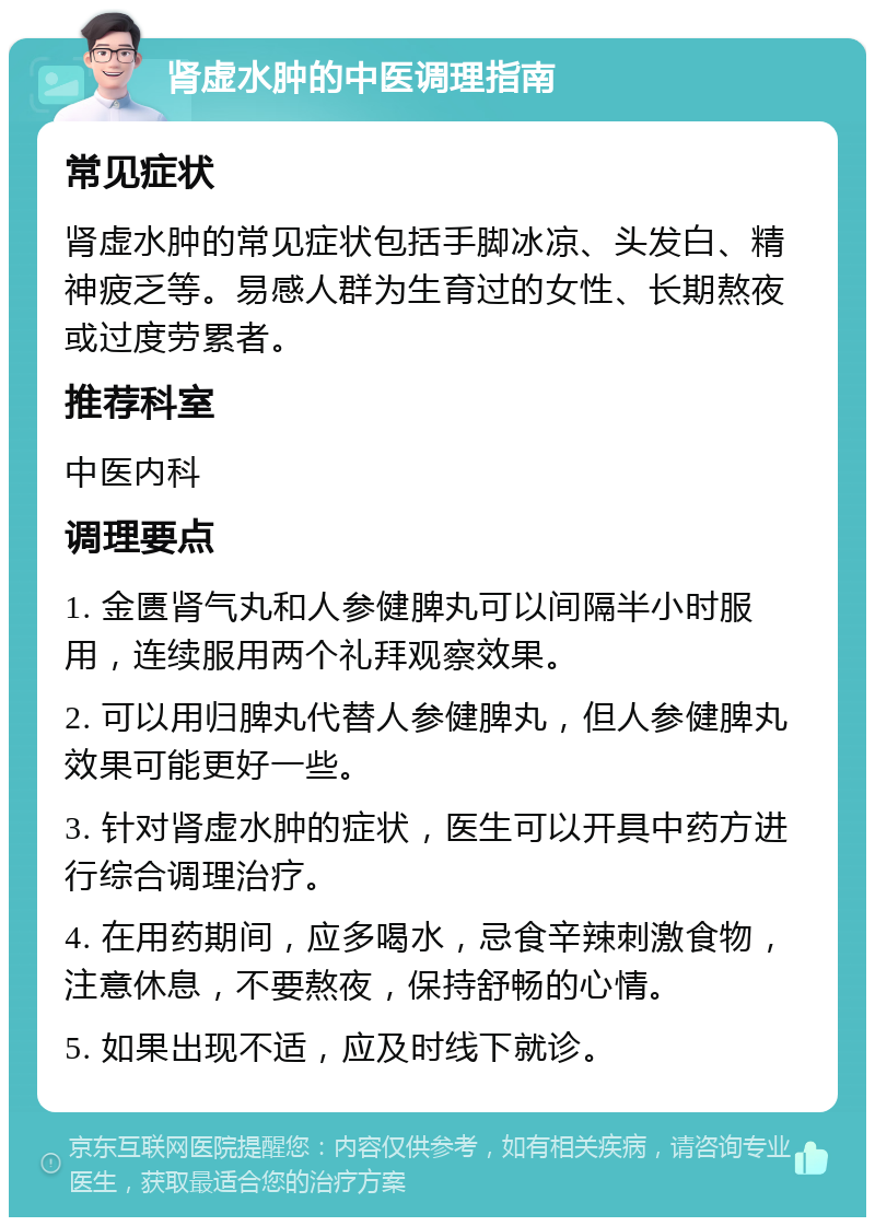 肾虚水肿的中医调理指南 常见症状 肾虚水肿的常见症状包括手脚冰凉、头发白、精神疲乏等。易感人群为生育过的女性、长期熬夜或过度劳累者。 推荐科室 中医内科 调理要点 1. 金匮肾气丸和人参健脾丸可以间隔半小时服用，连续服用两个礼拜观察效果。 2. 可以用归脾丸代替人参健脾丸，但人参健脾丸效果可能更好一些。 3. 针对肾虚水肿的症状，医生可以开具中药方进行综合调理治疗。 4. 在用药期间，应多喝水，忌食辛辣刺激食物，注意休息，不要熬夜，保持舒畅的心情。 5. 如果出现不适，应及时线下就诊。