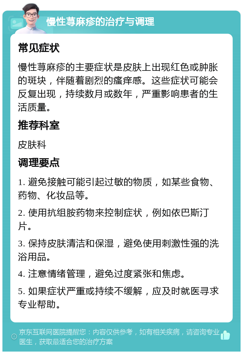 慢性荨麻疹的治疗与调理 常见症状 慢性荨麻疹的主要症状是皮肤上出现红色或肿胀的斑块，伴随着剧烈的瘙痒感。这些症状可能会反复出现，持续数月或数年，严重影响患者的生活质量。 推荐科室 皮肤科 调理要点 1. 避免接触可能引起过敏的物质，如某些食物、药物、化妆品等。 2. 使用抗组胺药物来控制症状，例如依巴斯汀片。 3. 保持皮肤清洁和保湿，避免使用刺激性强的洗浴用品。 4. 注意情绪管理，避免过度紧张和焦虑。 5. 如果症状严重或持续不缓解，应及时就医寻求专业帮助。