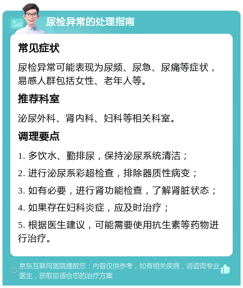 尿检异常的处理指南 常见症状 尿检异常可能表现为尿频、尿急、尿痛等症状，易感人群包括女性、老年人等。 推荐科室 泌尿外科、肾内科、妇科等相关科室。 调理要点 1. 多饮水、勤排尿，保持泌尿系统清洁； 2. 进行泌尿系彩超检查，排除器质性病变； 3. 如有必要，进行肾功能检查，了解肾脏状态； 4. 如果存在妇科炎症，应及时治疗； 5. 根据医生建议，可能需要使用抗生素等药物进行治疗。