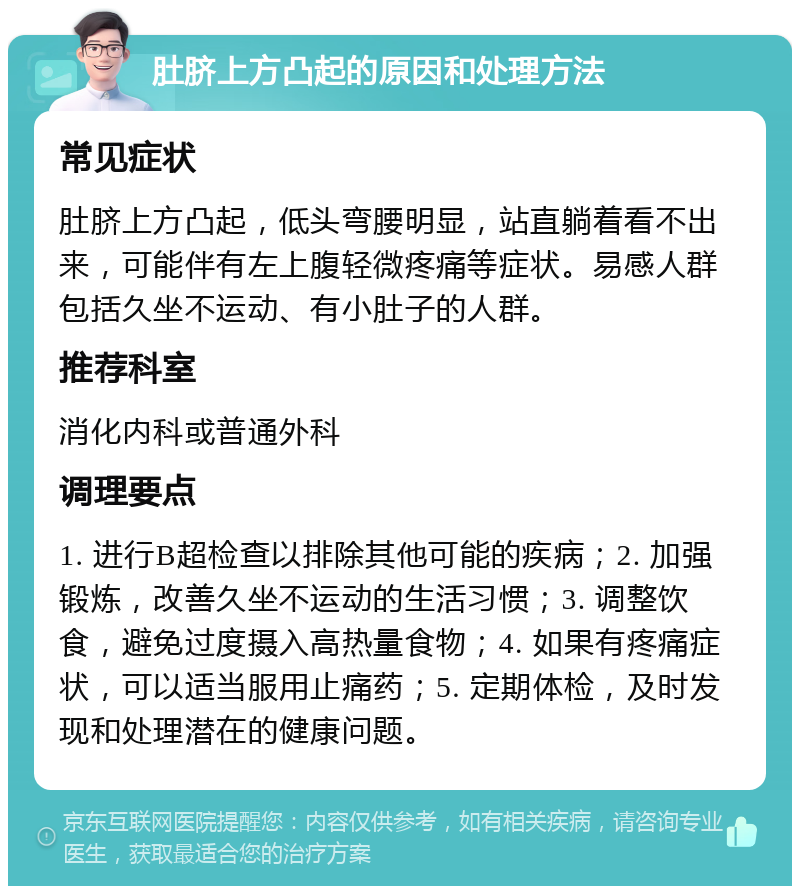 肚脐上方凸起的原因和处理方法 常见症状 肚脐上方凸起，低头弯腰明显，站直躺着看不出来，可能伴有左上腹轻微疼痛等症状。易感人群包括久坐不运动、有小肚子的人群。 推荐科室 消化内科或普通外科 调理要点 1. 进行B超检查以排除其他可能的疾病；2. 加强锻炼，改善久坐不运动的生活习惯；3. 调整饮食，避免过度摄入高热量食物；4. 如果有疼痛症状，可以适当服用止痛药；5. 定期体检，及时发现和处理潜在的健康问题。