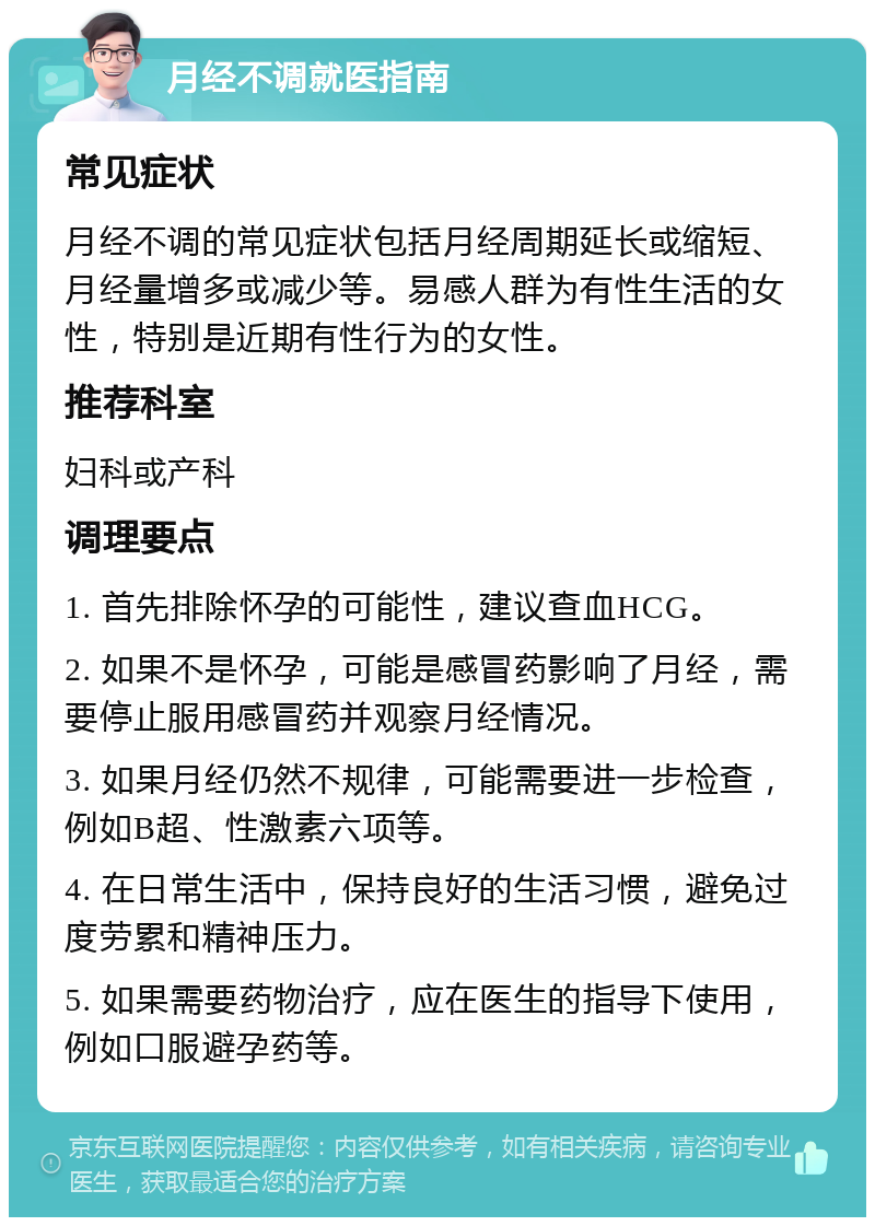 月经不调就医指南 常见症状 月经不调的常见症状包括月经周期延长或缩短、月经量增多或减少等。易感人群为有性生活的女性，特别是近期有性行为的女性。 推荐科室 妇科或产科 调理要点 1. 首先排除怀孕的可能性，建议查血HCG。 2. 如果不是怀孕，可能是感冒药影响了月经，需要停止服用感冒药并观察月经情况。 3. 如果月经仍然不规律，可能需要进一步检查，例如B超、性激素六项等。 4. 在日常生活中，保持良好的生活习惯，避免过度劳累和精神压力。 5. 如果需要药物治疗，应在医生的指导下使用，例如口服避孕药等。