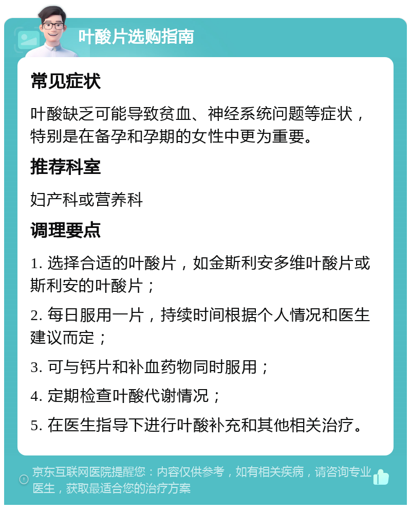 叶酸片选购指南 常见症状 叶酸缺乏可能导致贫血、神经系统问题等症状，特别是在备孕和孕期的女性中更为重要。 推荐科室 妇产科或营养科 调理要点 1. 选择合适的叶酸片，如金斯利安多维叶酸片或斯利安的叶酸片； 2. 每日服用一片，持续时间根据个人情况和医生建议而定； 3. 可与钙片和补血药物同时服用； 4. 定期检查叶酸代谢情况； 5. 在医生指导下进行叶酸补充和其他相关治疗。