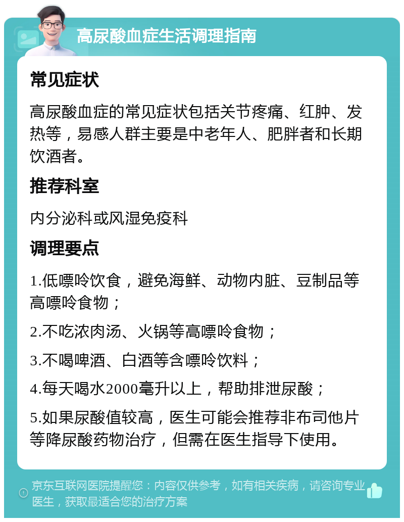 高尿酸血症生活调理指南 常见症状 高尿酸血症的常见症状包括关节疼痛、红肿、发热等，易感人群主要是中老年人、肥胖者和长期饮酒者。 推荐科室 内分泌科或风湿免疫科 调理要点 1.低嘌呤饮食，避免海鲜、动物内脏、豆制品等高嘌呤食物； 2.不吃浓肉汤、火锅等高嘌呤食物； 3.不喝啤酒、白酒等含嘌呤饮料； 4.每天喝水2000毫升以上，帮助排泄尿酸； 5.如果尿酸值较高，医生可能会推荐非布司他片等降尿酸药物治疗，但需在医生指导下使用。