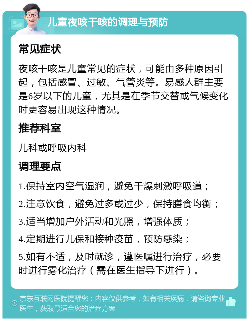 儿童夜咳干咳的调理与预防 常见症状 夜咳干咳是儿童常见的症状，可能由多种原因引起，包括感冒、过敏、气管炎等。易感人群主要是6岁以下的儿童，尤其是在季节交替或气候变化时更容易出现这种情况。 推荐科室 儿科或呼吸内科 调理要点 1.保持室内空气湿润，避免干燥刺激呼吸道； 2.注意饮食，避免过多或过少，保持膳食均衡； 3.适当增加户外活动和光照，增强体质； 4.定期进行儿保和接种疫苗，预防感染； 5.如有不适，及时就诊，遵医嘱进行治疗，必要时进行雾化治疗（需在医生指导下进行）。