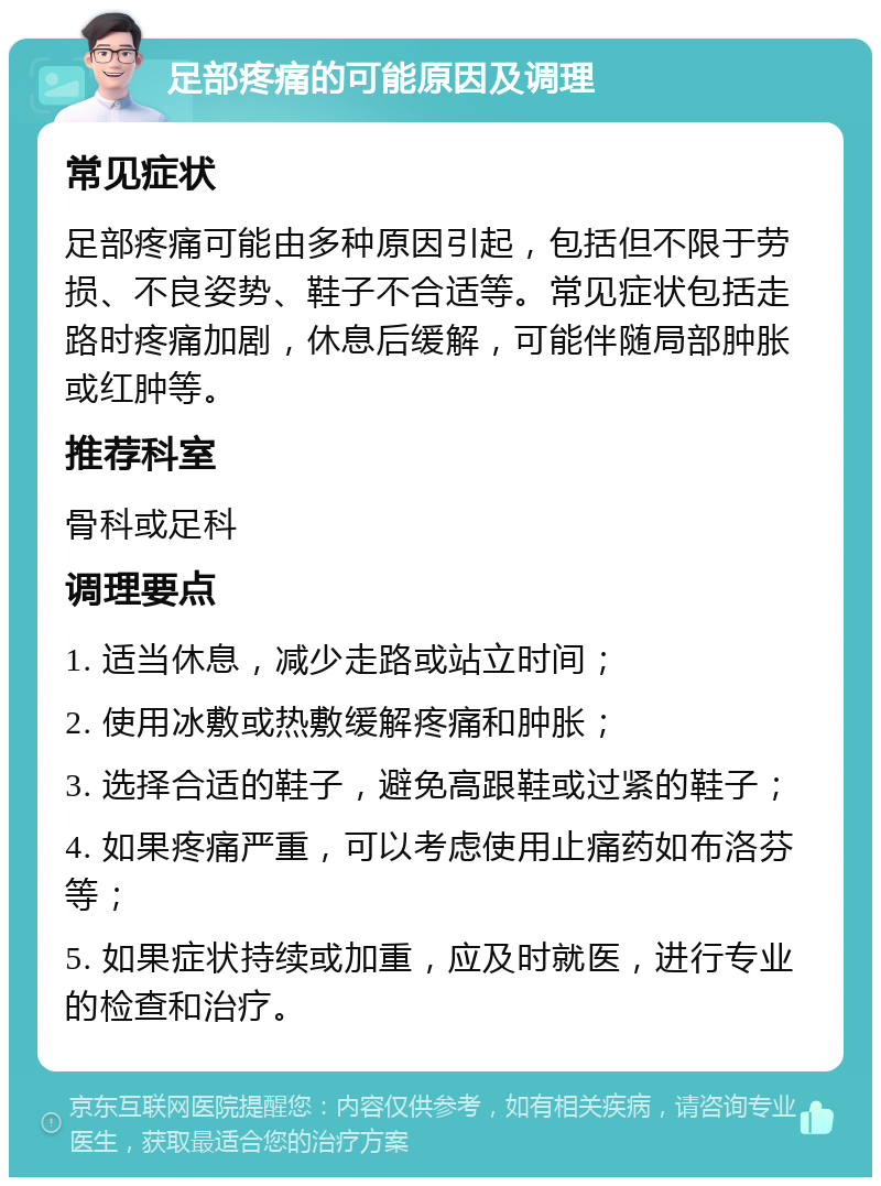 足部疼痛的可能原因及调理 常见症状 足部疼痛可能由多种原因引起，包括但不限于劳损、不良姿势、鞋子不合适等。常见症状包括走路时疼痛加剧，休息后缓解，可能伴随局部肿胀或红肿等。 推荐科室 骨科或足科 调理要点 1. 适当休息，减少走路或站立时间； 2. 使用冰敷或热敷缓解疼痛和肿胀； 3. 选择合适的鞋子，避免高跟鞋或过紧的鞋子； 4. 如果疼痛严重，可以考虑使用止痛药如布洛芬等； 5. 如果症状持续或加重，应及时就医，进行专业的检查和治疗。