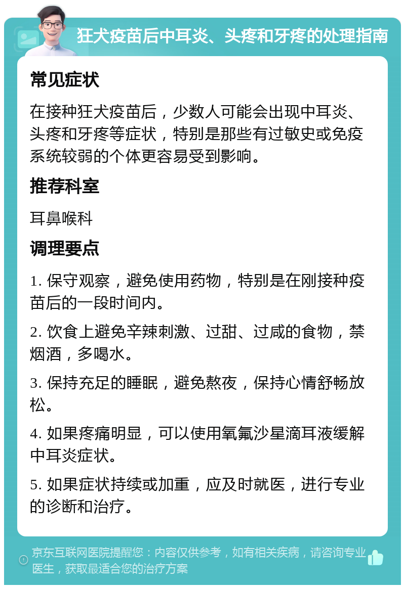 狂犬疫苗后中耳炎、头疼和牙疼的处理指南 常见症状 在接种狂犬疫苗后，少数人可能会出现中耳炎、头疼和牙疼等症状，特别是那些有过敏史或免疫系统较弱的个体更容易受到影响。 推荐科室 耳鼻喉科 调理要点 1. 保守观察，避免使用药物，特别是在刚接种疫苗后的一段时间内。 2. 饮食上避免辛辣刺激、过甜、过咸的食物，禁烟酒，多喝水。 3. 保持充足的睡眠，避免熬夜，保持心情舒畅放松。 4. 如果疼痛明显，可以使用氧氟沙星滴耳液缓解中耳炎症状。 5. 如果症状持续或加重，应及时就医，进行专业的诊断和治疗。