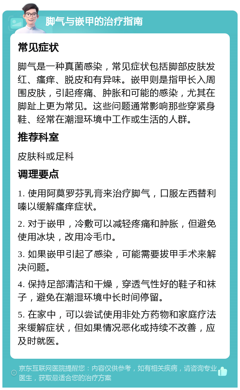 脚气与嵌甲的治疗指南 常见症状 脚气是一种真菌感染，常见症状包括脚部皮肤发红、瘙痒、脱皮和有异味。嵌甲则是指甲长入周围皮肤，引起疼痛、肿胀和可能的感染，尤其在脚趾上更为常见。这些问题通常影响那些穿紧身鞋、经常在潮湿环境中工作或生活的人群。 推荐科室 皮肤科或足科 调理要点 1. 使用阿莫罗芬乳膏来治疗脚气，口服左西替利嗪以缓解瘙痒症状。 2. 对于嵌甲，冷敷可以减轻疼痛和肿胀，但避免使用冰块，改用冷毛巾。 3. 如果嵌甲引起了感染，可能需要拔甲手术来解决问题。 4. 保持足部清洁和干燥，穿透气性好的鞋子和袜子，避免在潮湿环境中长时间停留。 5. 在家中，可以尝试使用非处方药物和家庭疗法来缓解症状，但如果情况恶化或持续不改善，应及时就医。