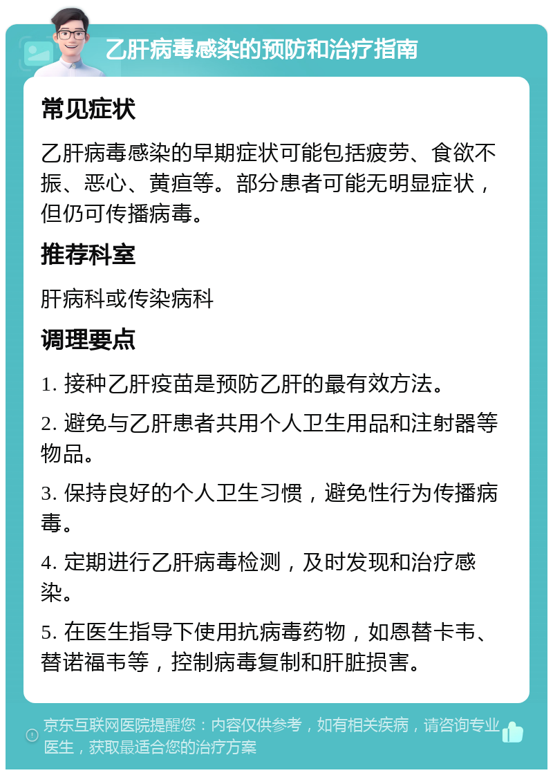 乙肝病毒感染的预防和治疗指南 常见症状 乙肝病毒感染的早期症状可能包括疲劳、食欲不振、恶心、黄疸等。部分患者可能无明显症状，但仍可传播病毒。 推荐科室 肝病科或传染病科 调理要点 1. 接种乙肝疫苗是预防乙肝的最有效方法。 2. 避免与乙肝患者共用个人卫生用品和注射器等物品。 3. 保持良好的个人卫生习惯，避免性行为传播病毒。 4. 定期进行乙肝病毒检测，及时发现和治疗感染。 5. 在医生指导下使用抗病毒药物，如恩替卡韦、替诺福韦等，控制病毒复制和肝脏损害。