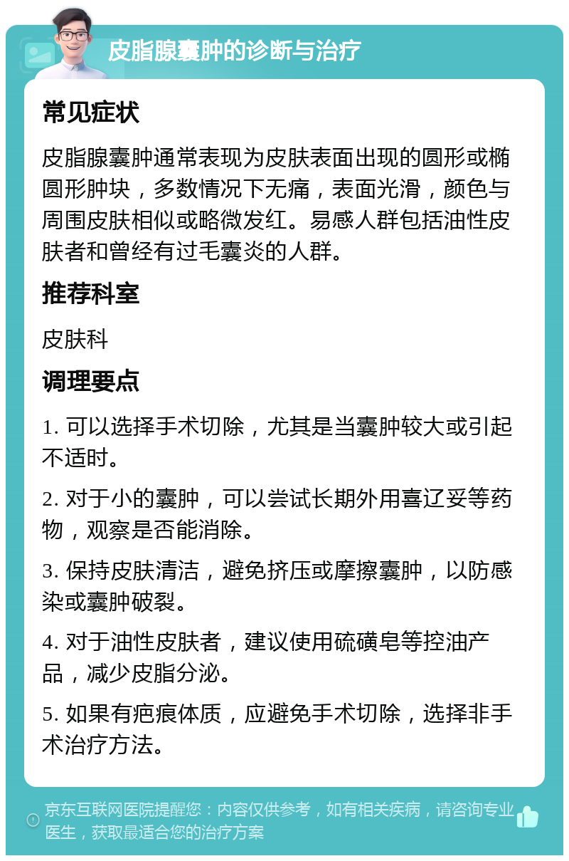 皮脂腺囊肿的诊断与治疗 常见症状 皮脂腺囊肿通常表现为皮肤表面出现的圆形或椭圆形肿块，多数情况下无痛，表面光滑，颜色与周围皮肤相似或略微发红。易感人群包括油性皮肤者和曾经有过毛囊炎的人群。 推荐科室 皮肤科 调理要点 1. 可以选择手术切除，尤其是当囊肿较大或引起不适时。 2. 对于小的囊肿，可以尝试长期外用喜辽妥等药物，观察是否能消除。 3. 保持皮肤清洁，避免挤压或摩擦囊肿，以防感染或囊肿破裂。 4. 对于油性皮肤者，建议使用硫磺皂等控油产品，减少皮脂分泌。 5. 如果有疤痕体质，应避免手术切除，选择非手术治疗方法。