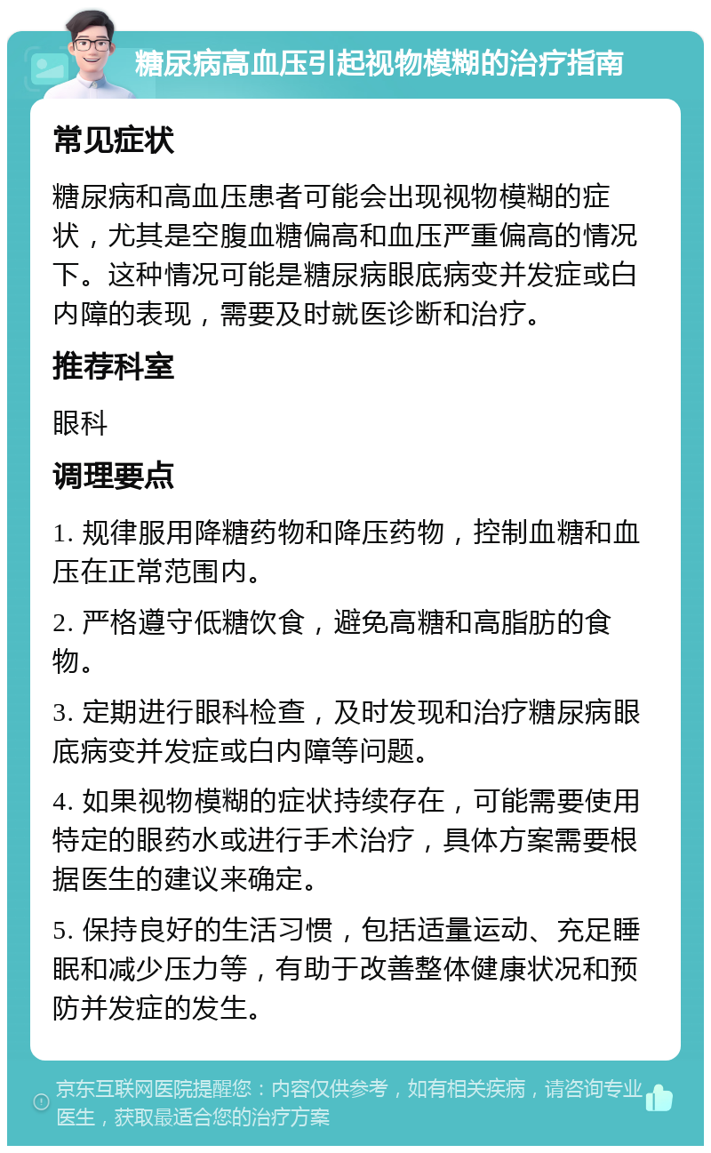 糖尿病高血压引起视物模糊的治疗指南 常见症状 糖尿病和高血压患者可能会出现视物模糊的症状，尤其是空腹血糖偏高和血压严重偏高的情况下。这种情况可能是糖尿病眼底病变并发症或白内障的表现，需要及时就医诊断和治疗。 推荐科室 眼科 调理要点 1. 规律服用降糖药物和降压药物，控制血糖和血压在正常范围内。 2. 严格遵守低糖饮食，避免高糖和高脂肪的食物。 3. 定期进行眼科检查，及时发现和治疗糖尿病眼底病变并发症或白内障等问题。 4. 如果视物模糊的症状持续存在，可能需要使用特定的眼药水或进行手术治疗，具体方案需要根据医生的建议来确定。 5. 保持良好的生活习惯，包括适量运动、充足睡眠和减少压力等，有助于改善整体健康状况和预防并发症的发生。