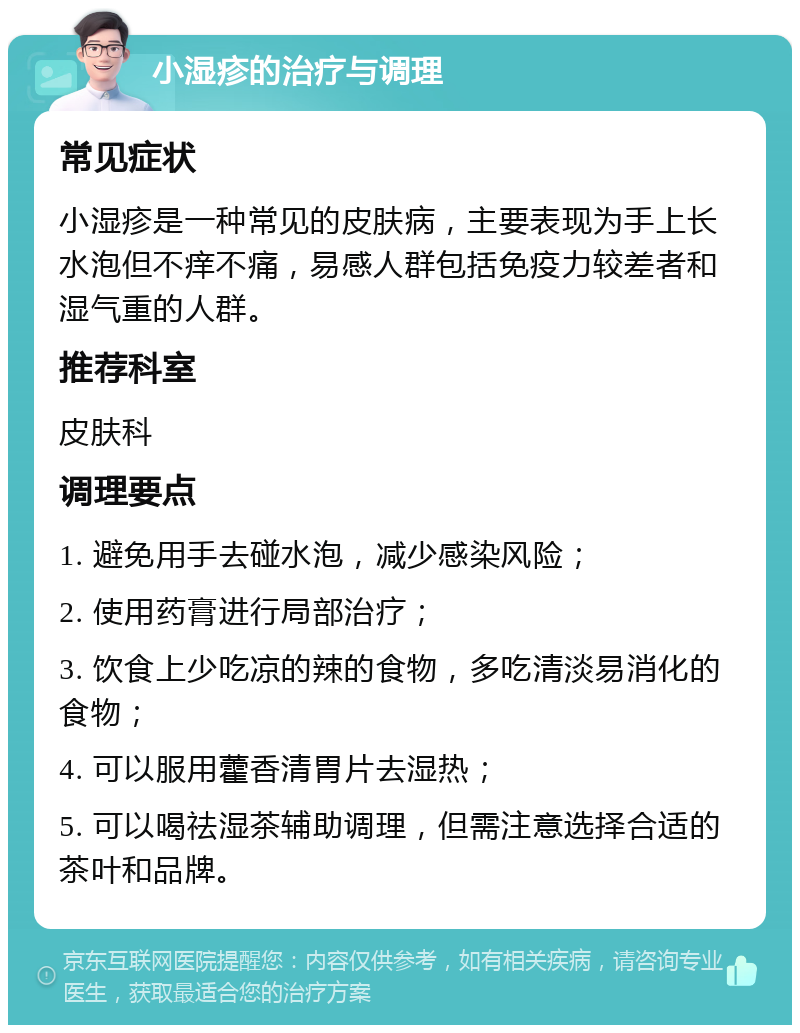 小湿疹的治疗与调理 常见症状 小湿疹是一种常见的皮肤病，主要表现为手上长水泡但不痒不痛，易感人群包括免疫力较差者和湿气重的人群。 推荐科室 皮肤科 调理要点 1. 避免用手去碰水泡，减少感染风险； 2. 使用药膏进行局部治疗； 3. 饮食上少吃凉的辣的食物，多吃清淡易消化的食物； 4. 可以服用藿香清胃片去湿热； 5. 可以喝祛湿茶辅助调理，但需注意选择合适的茶叶和品牌。