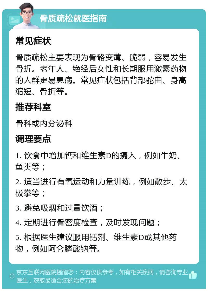 骨质疏松就医指南 常见症状 骨质疏松主要表现为骨骼变薄、脆弱，容易发生骨折。老年人、绝经后女性和长期服用激素药物的人群更易患病。常见症状包括背部驼曲、身高缩短、骨折等。 推荐科室 骨科或内分泌科 调理要点 1. 饮食中增加钙和维生素D的摄入，例如牛奶、鱼类等； 2. 适当进行有氧运动和力量训练，例如散步、太极拳等； 3. 避免吸烟和过量饮酒； 4. 定期进行骨密度检查，及时发现问题； 5. 根据医生建议服用钙剂、维生素D或其他药物，例如阿仑膦酸钠等。