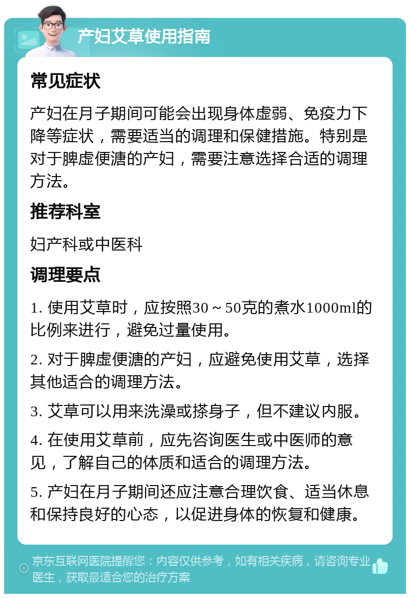 产妇艾草使用指南 常见症状 产妇在月子期间可能会出现身体虚弱、免疫力下降等症状，需要适当的调理和保健措施。特别是对于脾虚便溏的产妇，需要注意选择合适的调理方法。 推荐科室 妇产科或中医科 调理要点 1. 使用艾草时，应按照30～50克的煮水1000ml的比例来进行，避免过量使用。 2. 对于脾虚便溏的产妇，应避免使用艾草，选择其他适合的调理方法。 3. 艾草可以用来洗澡或搽身子，但不建议内服。 4. 在使用艾草前，应先咨询医生或中医师的意见，了解自己的体质和适合的调理方法。 5. 产妇在月子期间还应注意合理饮食、适当休息和保持良好的心态，以促进身体的恢复和健康。