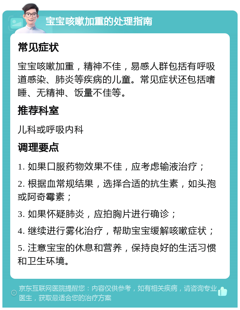 宝宝咳嗽加重的处理指南 常见症状 宝宝咳嗽加重，精神不佳，易感人群包括有呼吸道感染、肺炎等疾病的儿童。常见症状还包括嗜睡、无精神、饭量不佳等。 推荐科室 儿科或呼吸内科 调理要点 1. 如果口服药物效果不佳，应考虑输液治疗； 2. 根据血常规结果，选择合适的抗生素，如头孢或阿奇霉素； 3. 如果怀疑肺炎，应拍胸片进行确诊； 4. 继续进行雾化治疗，帮助宝宝缓解咳嗽症状； 5. 注意宝宝的休息和营养，保持良好的生活习惯和卫生环境。