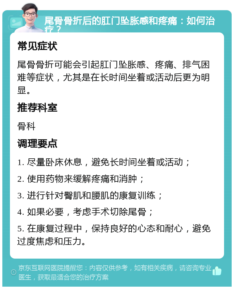 尾骨骨折后的肛门坠胀感和疼痛：如何治疗？ 常见症状 尾骨骨折可能会引起肛门坠胀感、疼痛、排气困难等症状，尤其是在长时间坐着或活动后更为明显。 推荐科室 骨科 调理要点 1. 尽量卧床休息，避免长时间坐着或活动； 2. 使用药物来缓解疼痛和消肿； 3. 进行针对臀肌和腰肌的康复训练； 4. 如果必要，考虑手术切除尾骨； 5. 在康复过程中，保持良好的心态和耐心，避免过度焦虑和压力。