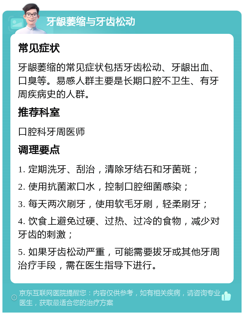 牙龈萎缩与牙齿松动 常见症状 牙龈萎缩的常见症状包括牙齿松动、牙龈出血、口臭等。易感人群主要是长期口腔不卫生、有牙周疾病史的人群。 推荐科室 口腔科牙周医师 调理要点 1. 定期洗牙、刮治，清除牙结石和牙菌斑； 2. 使用抗菌漱口水，控制口腔细菌感染； 3. 每天两次刷牙，使用软毛牙刷，轻柔刷牙； 4. 饮食上避免过硬、过热、过冷的食物，减少对牙齿的刺激； 5. 如果牙齿松动严重，可能需要拔牙或其他牙周治疗手段，需在医生指导下进行。