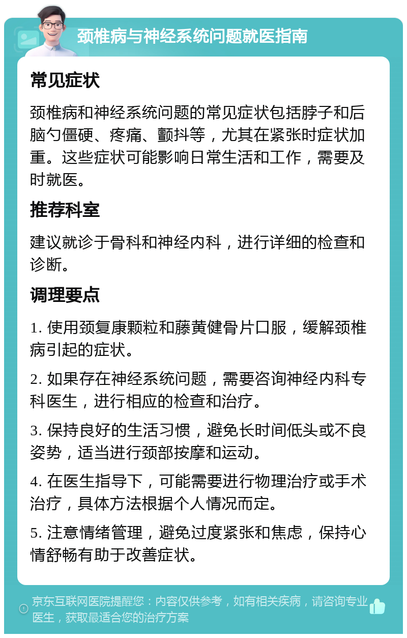 颈椎病与神经系统问题就医指南 常见症状 颈椎病和神经系统问题的常见症状包括脖子和后脑勺僵硬、疼痛、颤抖等，尤其在紧张时症状加重。这些症状可能影响日常生活和工作，需要及时就医。 推荐科室 建议就诊于骨科和神经内科，进行详细的检查和诊断。 调理要点 1. 使用颈复康颗粒和藤黄健骨片口服，缓解颈椎病引起的症状。 2. 如果存在神经系统问题，需要咨询神经内科专科医生，进行相应的检查和治疗。 3. 保持良好的生活习惯，避免长时间低头或不良姿势，适当进行颈部按摩和运动。 4. 在医生指导下，可能需要进行物理治疗或手术治疗，具体方法根据个人情况而定。 5. 注意情绪管理，避免过度紧张和焦虑，保持心情舒畅有助于改善症状。