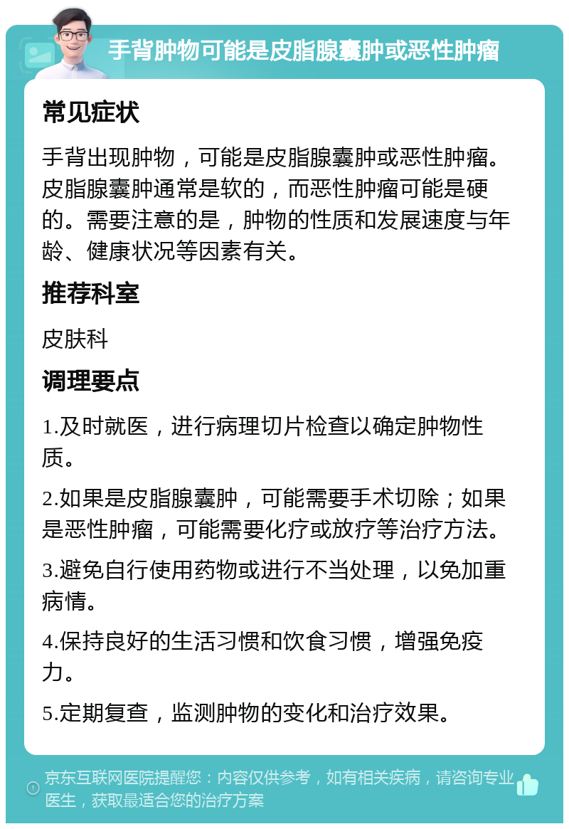 手背肿物可能是皮脂腺囊肿或恶性肿瘤 常见症状 手背出现肿物，可能是皮脂腺囊肿或恶性肿瘤。皮脂腺囊肿通常是软的，而恶性肿瘤可能是硬的。需要注意的是，肿物的性质和发展速度与年龄、健康状况等因素有关。 推荐科室 皮肤科 调理要点 1.及时就医，进行病理切片检查以确定肿物性质。 2.如果是皮脂腺囊肿，可能需要手术切除；如果是恶性肿瘤，可能需要化疗或放疗等治疗方法。 3.避免自行使用药物或进行不当处理，以免加重病情。 4.保持良好的生活习惯和饮食习惯，增强免疫力。 5.定期复查，监测肿物的变化和治疗效果。